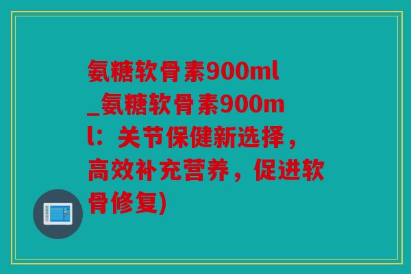 氨糖软骨素900ml_氨糖软骨素900ml:关节保健新选择,高效补充营养,促进软骨修复) 氨糖软骨素900ml_氨糖软骨素900ml:关节保健新选择,高效补充营养,促进软骨修复)