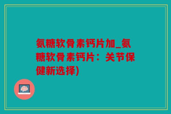 氨糖软骨素钙片加_氨糖软骨素钙片：关节保健新选择)