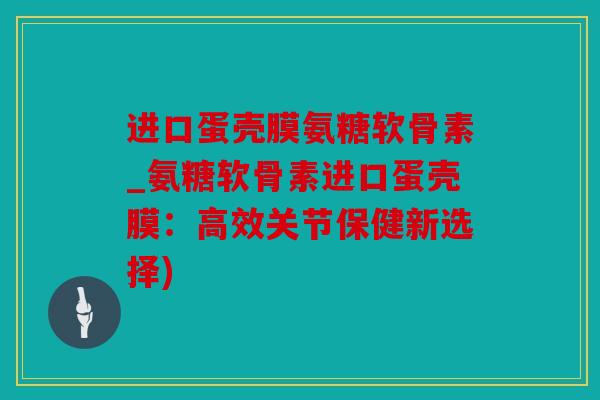 进口蛋壳膜氨糖软骨素_氨糖软骨素进口蛋壳膜：高效关节保健新选择)