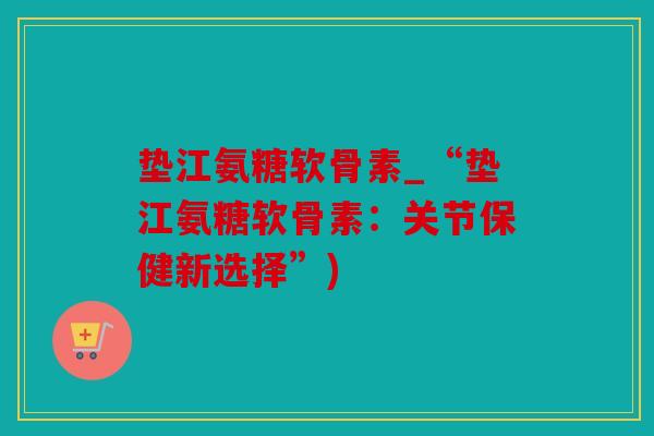 垫江氨糖软骨素_“垫江氨糖软骨素：关节保健新选择”)