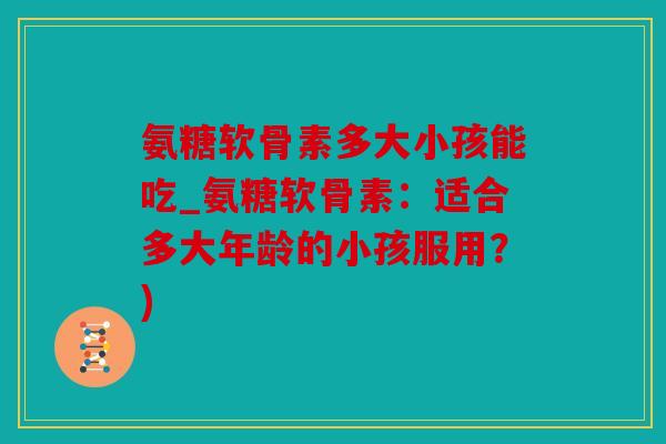 氨糖软骨素多大小孩能吃_氨糖软骨素：适合多大年龄的小孩服用？)