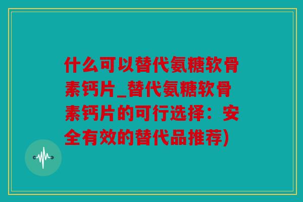 什么可以替代氨糖软骨素钙片_替代氨糖软骨素钙片的可行选择：安全有效的替代品推荐)