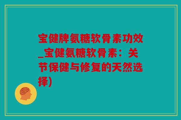 宝健牌氨糖软骨素功效_宝健氨糖软骨素：关节保健与修复的天然选择)
