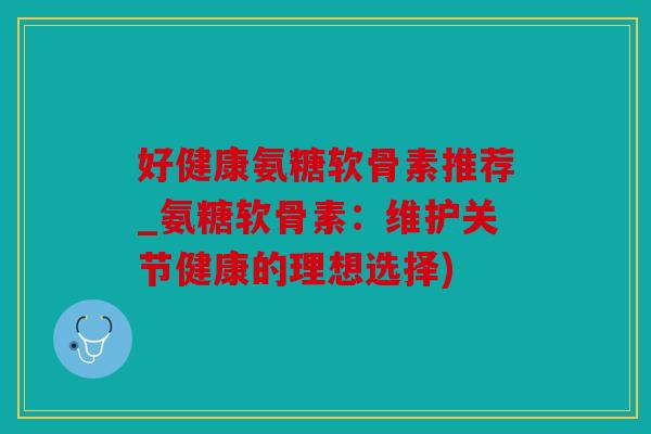 好健康氨糖软骨素推荐_氨糖软骨素：维护关节健康的理想选择)