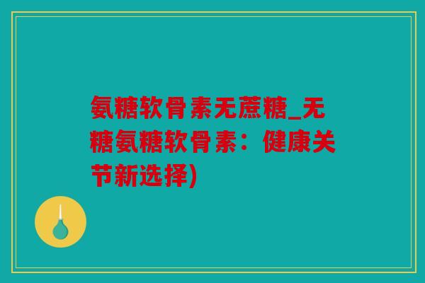 氨糖软骨素无蔗糖_无糖氨糖软骨素：健康关节新选择)