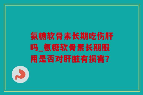 氨糖软骨素长期吃伤肝吗_氨糖软骨素长期服用是否对肝脏有损害？