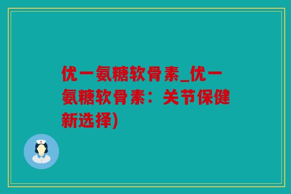 优一氨糖软骨素_优一氨糖软骨素：关节保健新选择)