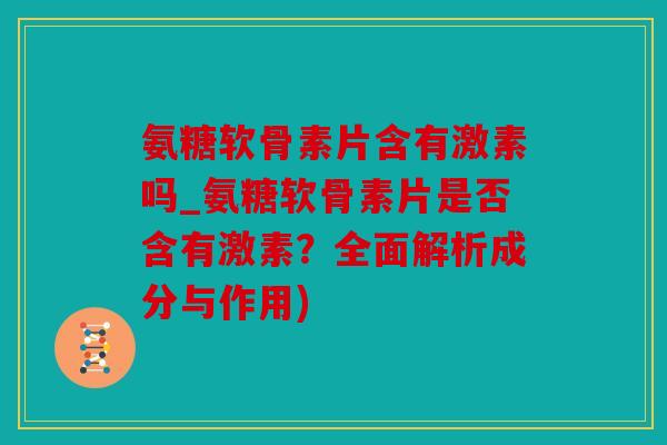 氨糖软骨素片含有激素吗_氨糖软骨素片是否含有激素？全面解析成分与作用)