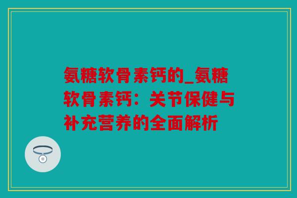 氨糖软骨素钙的_氨糖软骨素钙：关节保健与补充营养的全面解析