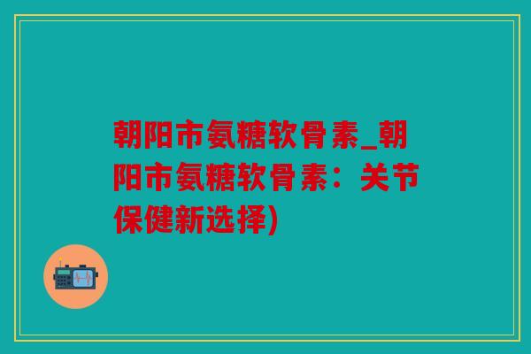 朝阳市氨糖软骨素_朝阳市氨糖软骨素：关节保健新选择)