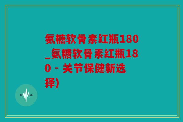 氨糖软骨素红瓶180_氨糖软骨素红瓶180 - 关节保健新选择)