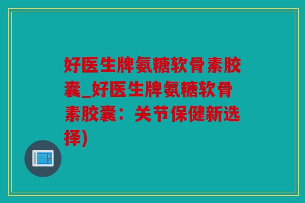 好医生牌氨糖软骨素胶囊_好医生牌氨糖软骨素胶囊：关节保健新选择)