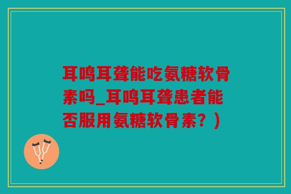 耳鸣耳聋能吃氨糖软骨素吗_耳鸣耳聋患者能否服用氨糖软骨素？)