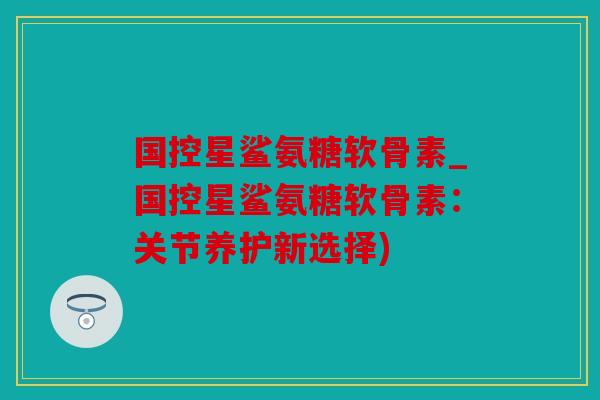 国控星鲨氨糖软骨素_国控星鲨氨糖软骨素：关节养护新选择)