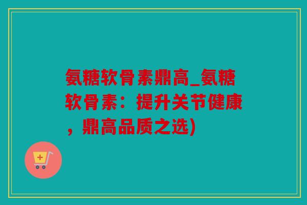 氨糖软骨素鼎高_氨糖软骨素：提升关节健康，鼎高品质之选)