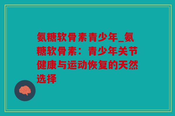氨糖软骨素青少年_氨糖软骨素:青少年关节健康与运动恢复的天然选择 氨糖软骨素青少年_氨糖软骨素:青少年关节健康与运动恢复的天然选择