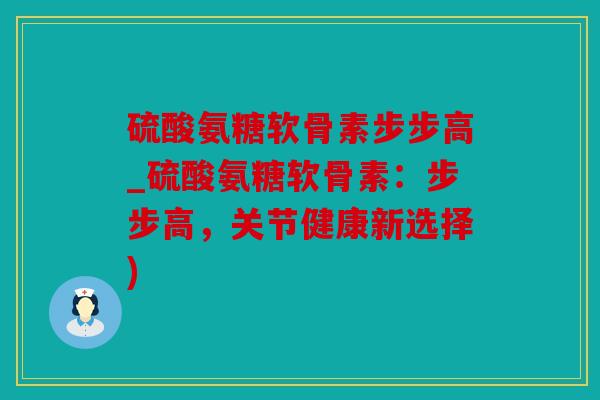 硫酸氨糖软骨素步步高_硫酸氨糖软骨素：步步高，关节健康新选择)