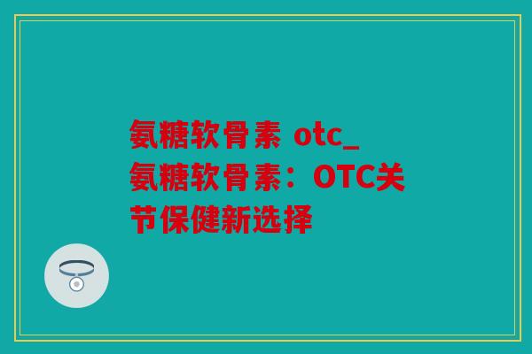 氨糖软骨素 otc_氨糖软骨素:OTC关节保健新选择 氨糖软骨素 otc_氨糖软骨素:OTC关节保健新选择