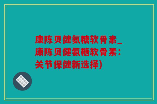 康陈贝健氨糖软骨素_康陈贝健氨糖软骨素：关节保健新选择)