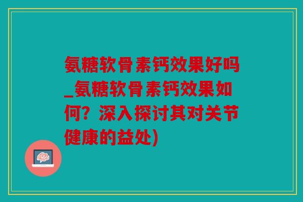 氨糖软骨素钙效果好吗_氨糖软骨素钙效果如何？深入探讨其对关节健康的益处)