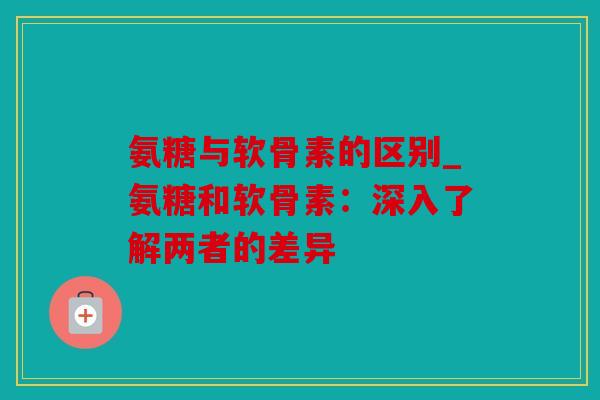 氨糖与软骨素的区别_氨糖和软骨素：深入了解两者的差异