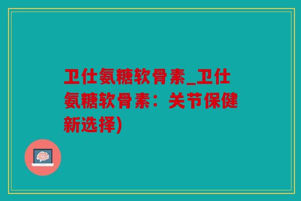 卫仕氨糖软骨素_卫仕氨糖软骨素：关节保健新选择)