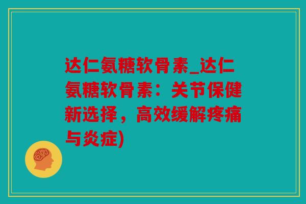 达仁氨糖软骨素_达仁氨糖软骨素：关节保健新选择，高效缓解疼痛与炎症)
