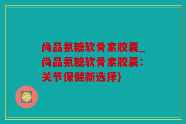 尚品氨糖软骨素胶囊_尚品氨糖软骨素胶囊：关节保健新选择)