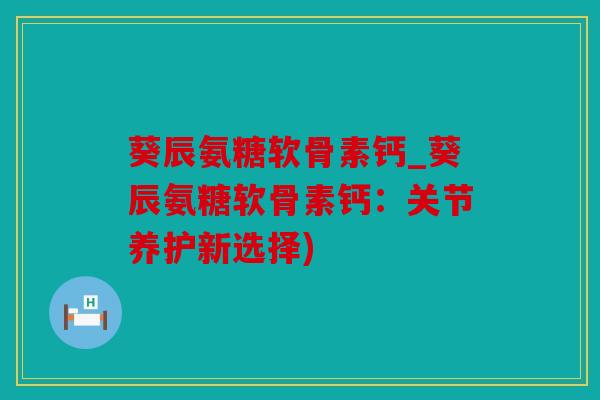 葵辰氨糖软骨素钙_葵辰氨糖软骨素钙：关节养护新选择)