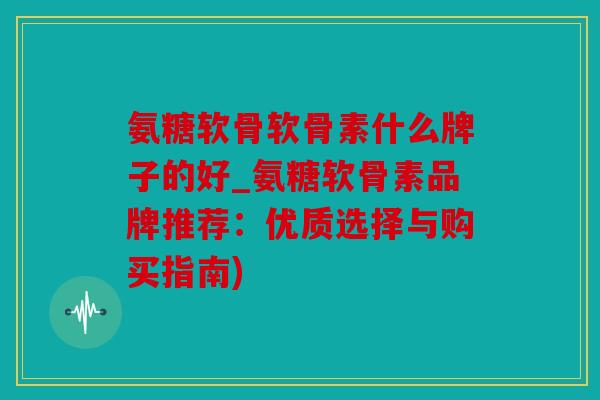 氨糖软骨软骨素什么牌子的好_氨糖软骨素品牌推荐：优质选择与购买指南)