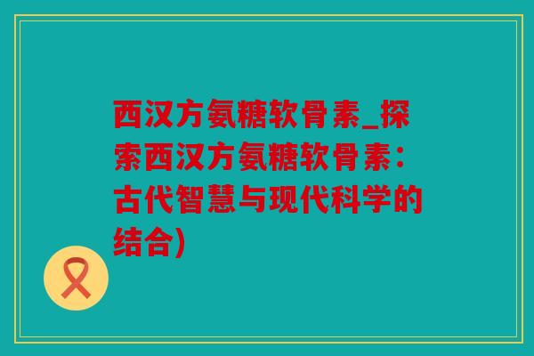 西汉方氨糖软骨素_探索西汉方氨糖软骨素：古代智慧与现代科学的结合)