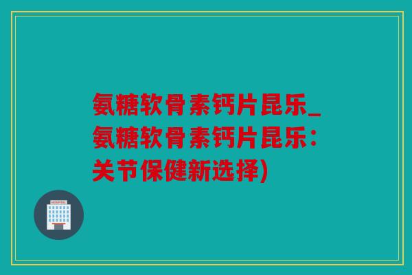 氨糖软骨素钙片昆乐_氨糖软骨素钙片昆乐：关节保健新选择)