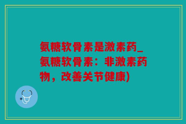 氨糖软骨素是激素药_氨糖软骨素：非激素药物，改善关节健康)