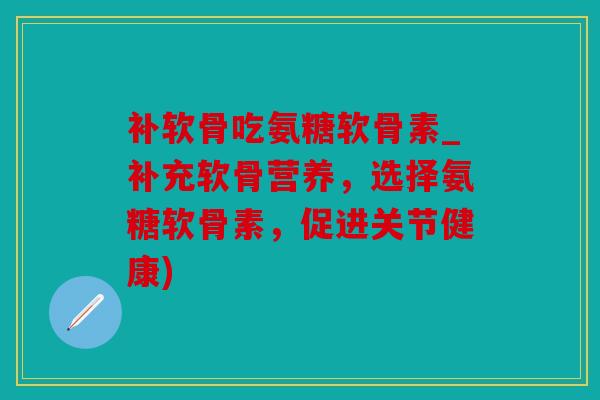 补软骨吃氨糖软骨素_补充软骨营养，选择氨糖软骨素，促进关节健康)