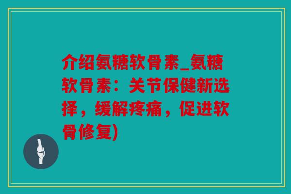 介绍氨糖软骨素_氨糖软骨素：关节保健新选择，缓解疼痛，促进软骨修复)