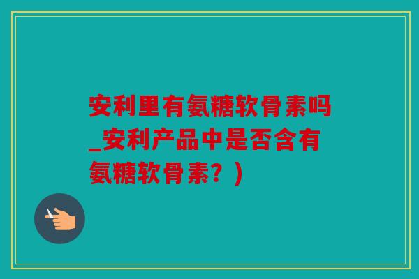 安利里有氨糖软骨素吗_安利产品中是否含有氨糖软骨素？)