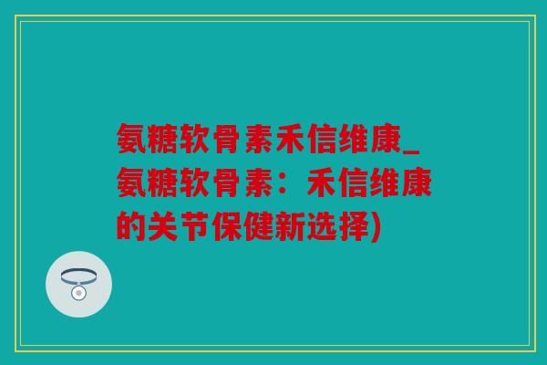 氨糖软骨素禾信维康_氨糖软骨素：禾信维康的关节保健新选择)