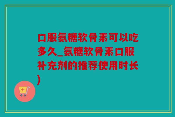 口服氨糖软骨素可以吃多久_氨糖软骨素口服补充剂的推荐使用时长)