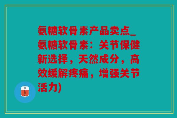 氨糖软骨素产品卖点_氨糖软骨素：关节保健新选择，天然成分，高效缓解疼痛，增强关节活力)