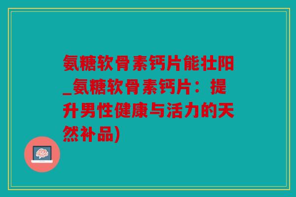 氨糖软骨素钙片能壮阳_氨糖软骨素钙片：提升男性健康与活力的天然补品)