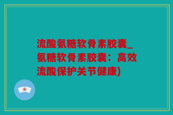 流酸氨糖软骨素胶囊_氨糖软骨素胶囊：高效流酸保护关节健康)