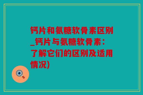 钙片和氨糖软骨素区别_钙片与氨糖软骨素：了解它们的区别及适用情况)