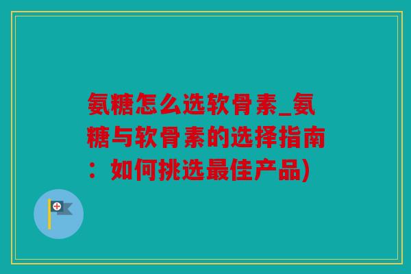 氨糖怎么选软骨素_氨糖与软骨素的选择指南：如何挑选最佳产品)