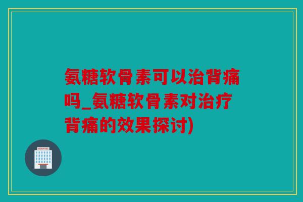氨糖软骨素可以治背痛吗_氨糖软骨素对治疗背痛的效果探讨)