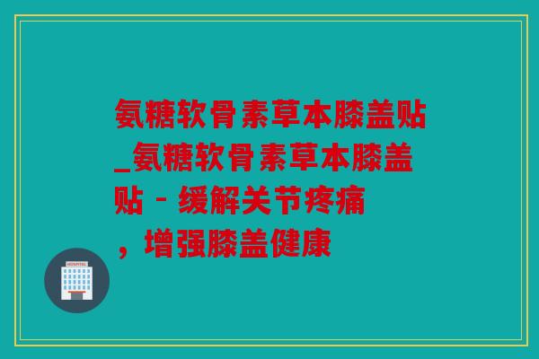 氨糖软骨素草本膝盖贴_氨糖软骨素草本膝盖贴 - 缓解关节疼痛，增强膝盖健康