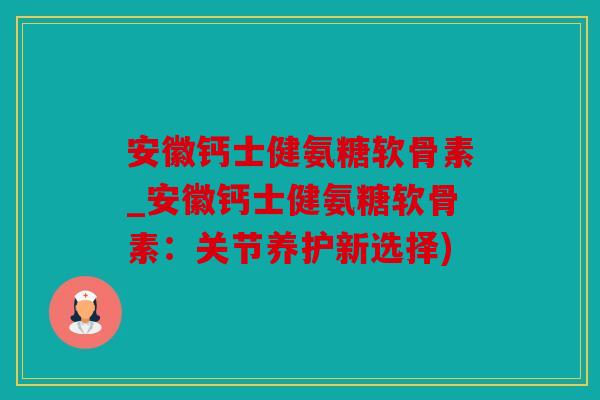 安徽钙士健氨糖软骨素_安徽钙士健氨糖软骨素：关节养护新选择)