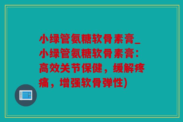小绿管氨糖软骨素膏_小绿管氨糖软骨素膏：高效关节保健，缓解疼痛，增强软骨弹性)