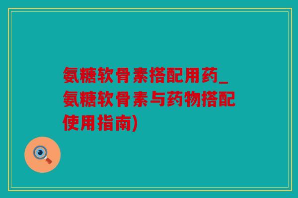 氨糖软骨素搭配用药_氨糖软骨素与药物搭配使用指南) 氨糖软骨素搭配用药_氨糖软骨素与药物搭配使用指南)