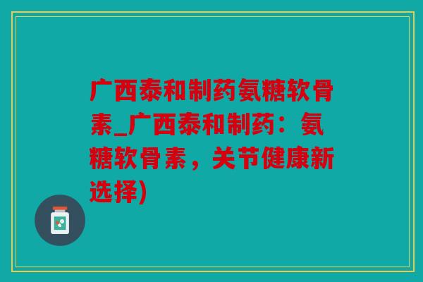 广西泰和制药氨糖软骨素_广西泰和制药：氨糖软骨素，关节健康新选择)