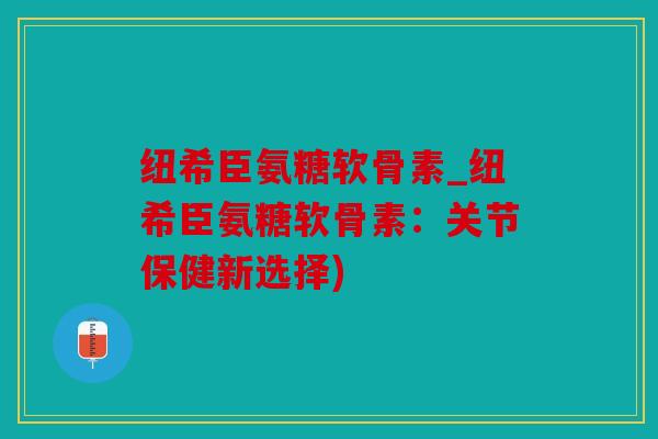 纽希臣氨糖软骨素_纽希臣氨糖软骨素：关节保健新选择)